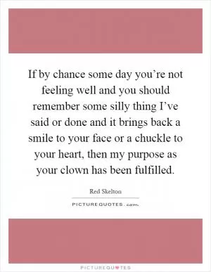 If by chance some day you’re not feeling well and you should remember some silly thing I’ve said or done and it brings back a smile to your face or a chuckle to your heart, then my purpose as your clown has been fulfilled Picture Quote #1