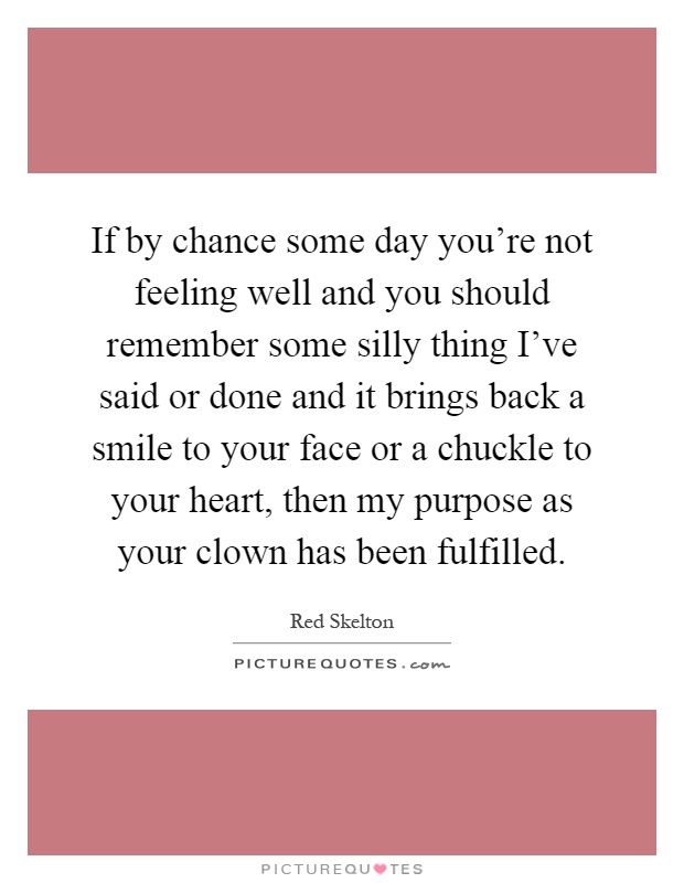 If by chance some day you're not feeling well and you should remember some silly thing I've said or done and it brings back a smile to your face or a chuckle to your heart, then my purpose as your clown has been fulfilled Picture Quote #1