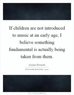 If children are not introduced to music at an early age, I believe something fundamental is actually being taken from them Picture Quote #1