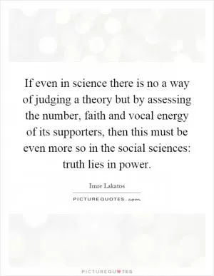 If even in science there is no a way of judging a theory but by assessing the number, faith and vocal energy of its supporters, then this must be even more so in the social sciences: truth lies in power Picture Quote #1