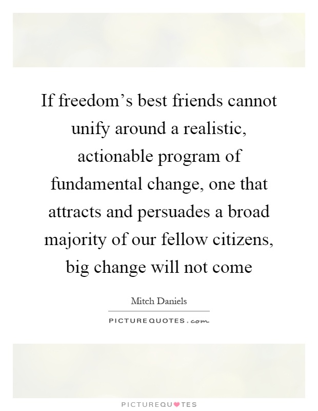 If freedom's best friends cannot unify around a realistic, actionable program of fundamental change, one that attracts and persuades a broad majority of our fellow citizens, big change will not come Picture Quote #1