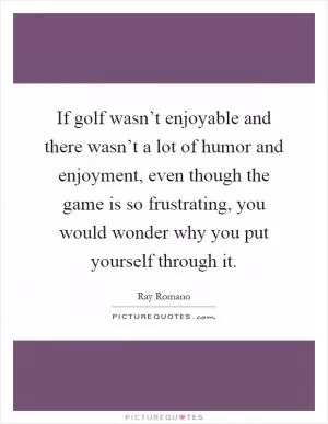 If golf wasn’t enjoyable and there wasn’t a lot of humor and enjoyment, even though the game is so frustrating, you would wonder why you put yourself through it Picture Quote #1