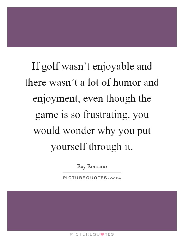 If golf wasn't enjoyable and there wasn't a lot of humor and enjoyment, even though the game is so frustrating, you would wonder why you put yourself through it Picture Quote #1