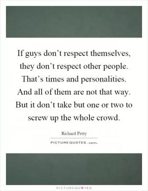 If guys don’t respect themselves, they don’t respect other people. That’s times and personalities. And all of them are not that way. But it don’t take but one or two to screw up the whole crowd Picture Quote #1