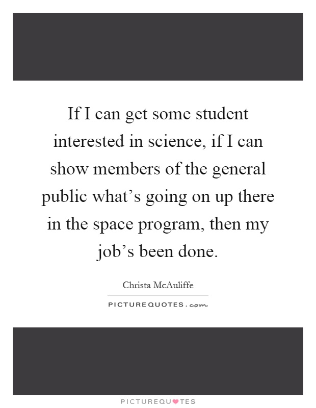 If I can get some student interested in science, if I can show members of the general public what's going on up there in the space program, then my job's been done Picture Quote #1