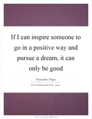 If I can inspire someone to go in a positive way and pursue a dream, it can only be good Picture Quote #1