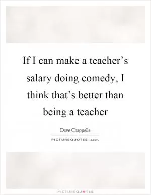 If I can make a teacher’s salary doing comedy, I think that’s better than being a teacher Picture Quote #1