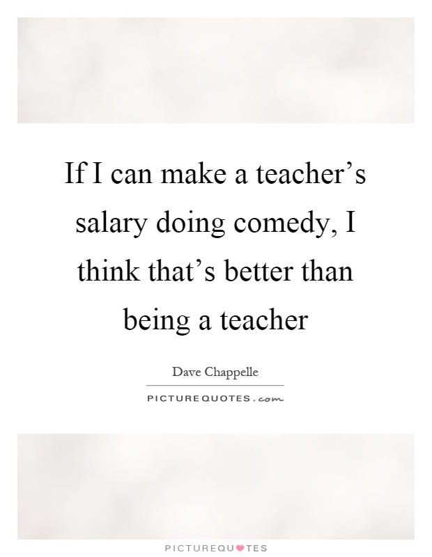 If I can make a teacher's salary doing comedy, I think that's better than being a teacher Picture Quote #1