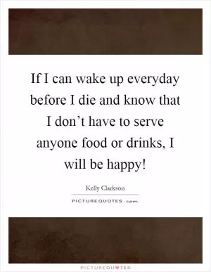 If I can wake up everyday before I die and know that I don’t have to serve anyone food or drinks, I will be happy! Picture Quote #1