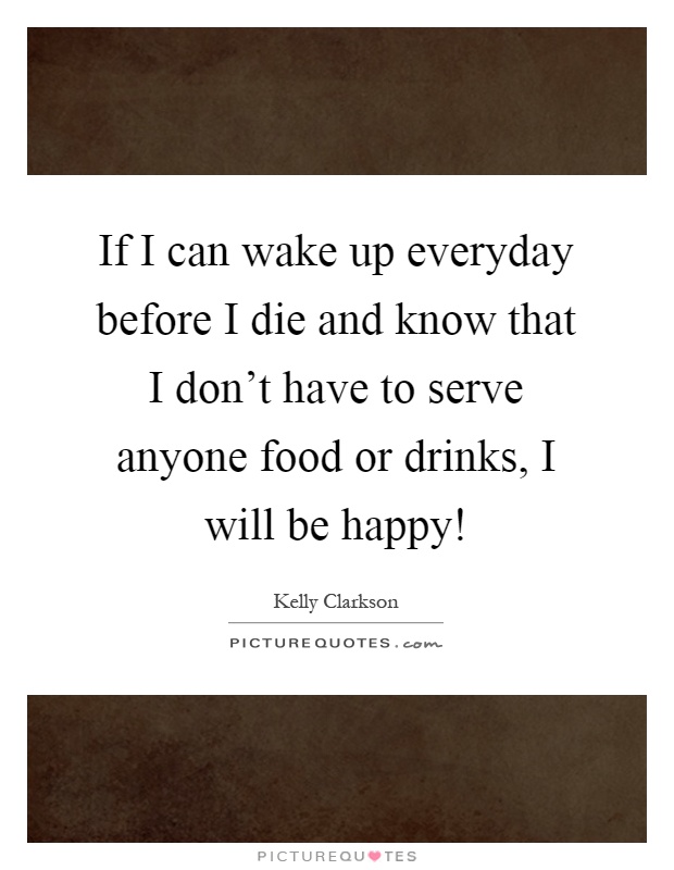 If I can wake up everyday before I die and know that I don't have to serve anyone food or drinks, I will be happy! Picture Quote #1