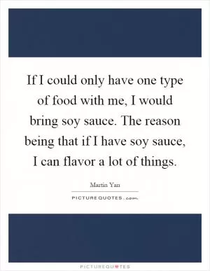 If I could only have one type of food with me, I would bring soy sauce. The reason being that if I have soy sauce, I can flavor a lot of things Picture Quote #1