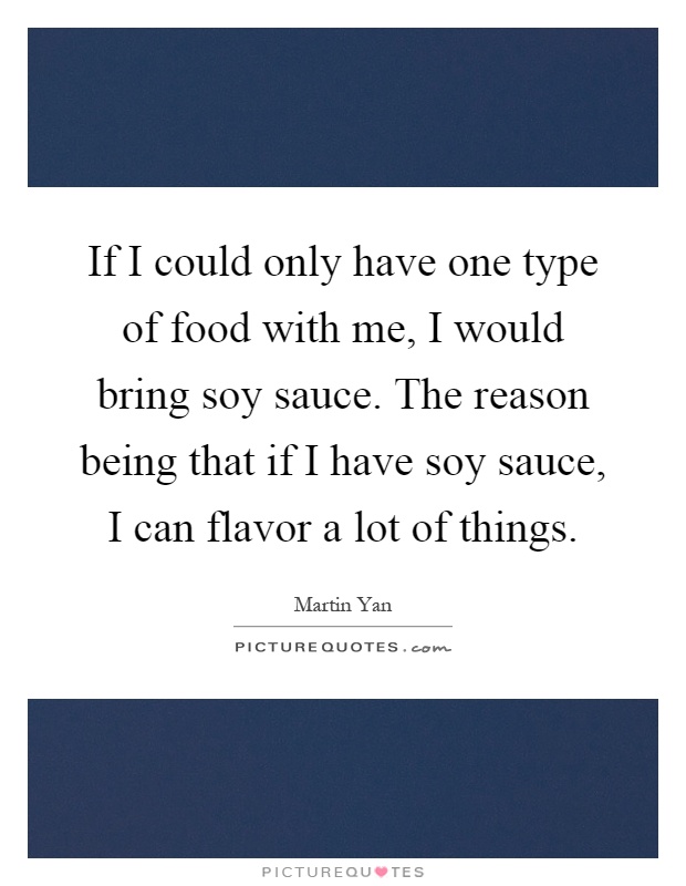 If I could only have one type of food with me, I would bring soy sauce. The reason being that if I have soy sauce, I can flavor a lot of things Picture Quote #1