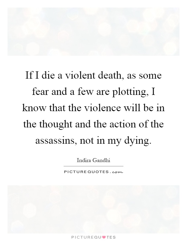 If I die a violent death, as some fear and a few are plotting, I know that the violence will be in the thought and the action of the assassins, not in my dying Picture Quote #1