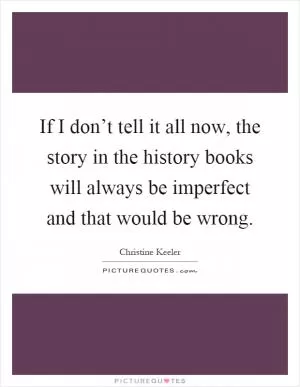 If I don’t tell it all now, the story in the history books will always be imperfect and that would be wrong Picture Quote #1