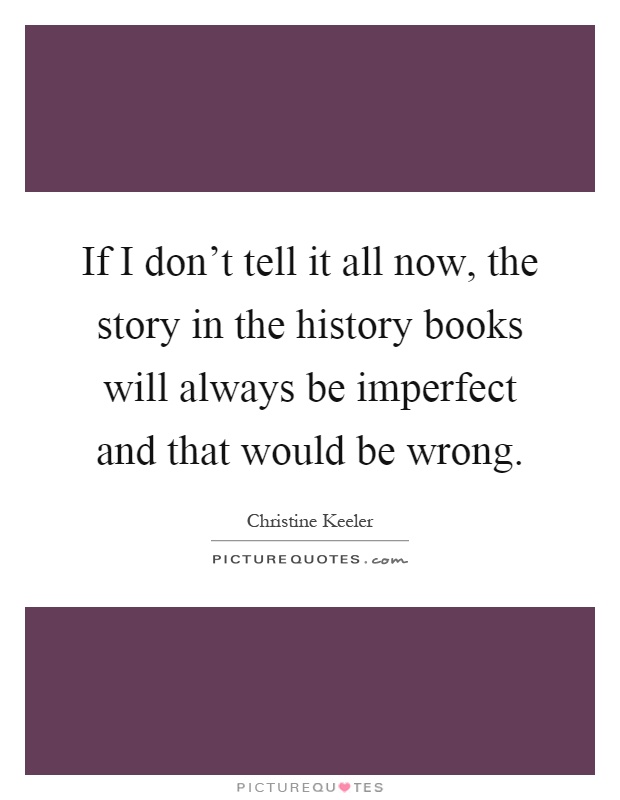 If I don't tell it all now, the story in the history books will always be imperfect and that would be wrong Picture Quote #1