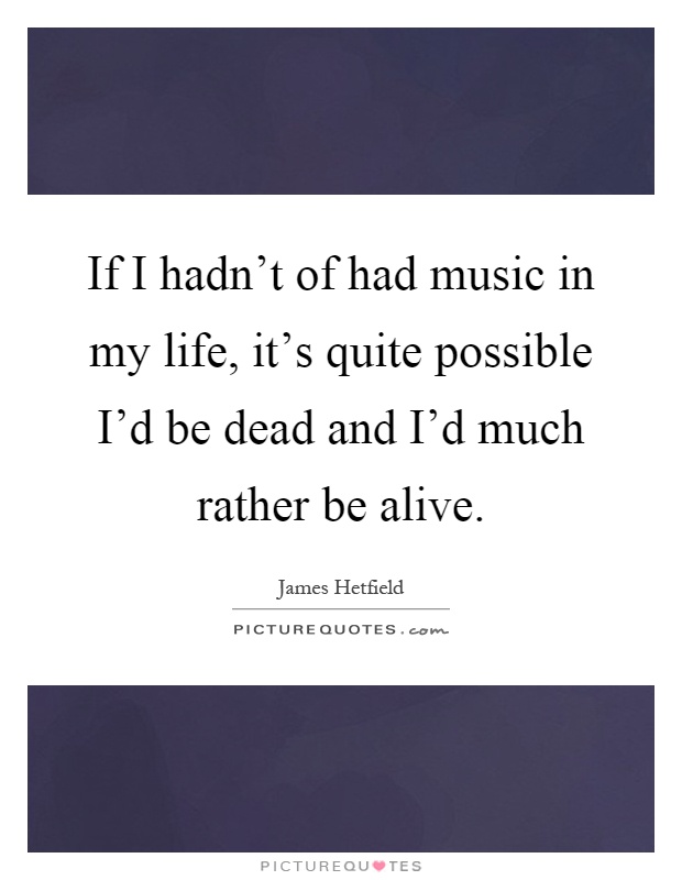 If I hadn't of had music in my life, it's quite possible I'd be dead and I'd much rather be alive Picture Quote #1