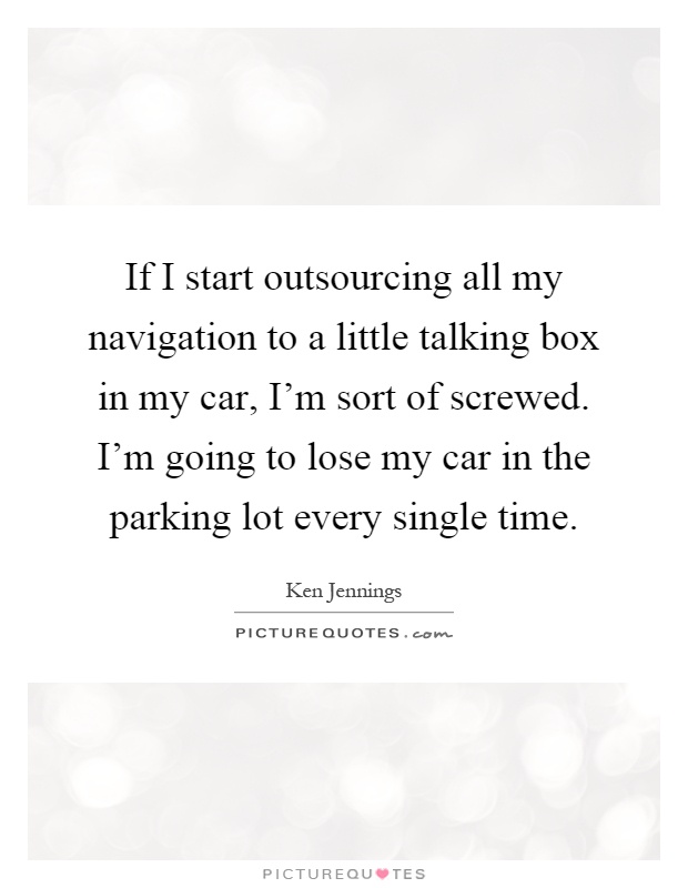 If I start outsourcing all my navigation to a little talking box in my car, I'm sort of screwed. I'm going to lose my car in the parking lot every single time Picture Quote #1