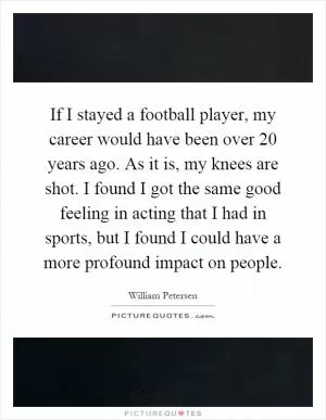 If I stayed a football player, my career would have been over 20 years ago. As it is, my knees are shot. I found I got the same good feeling in acting that I had in sports, but I found I could have a more profound impact on people Picture Quote #1