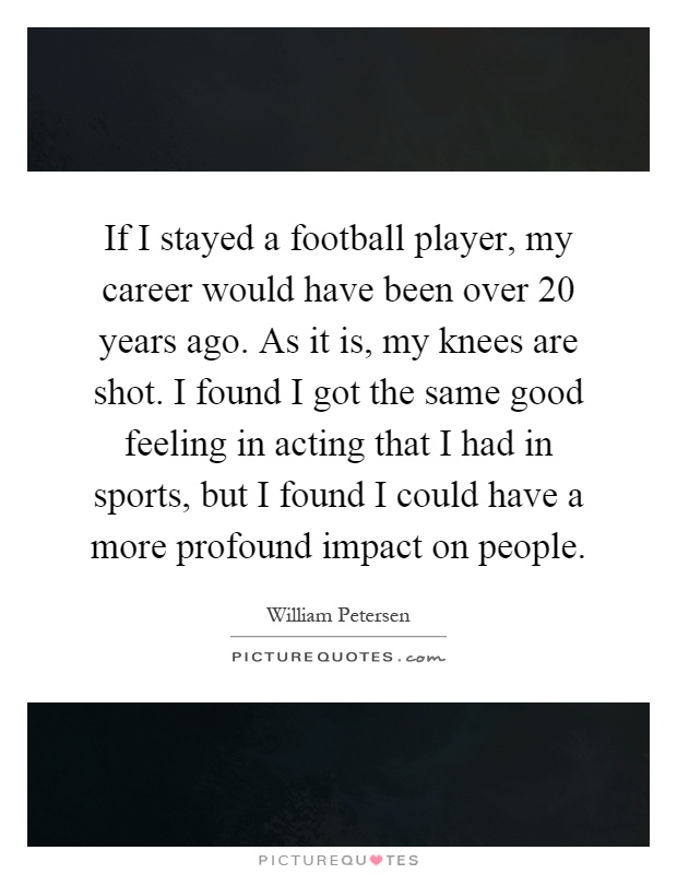 If I stayed a football player, my career would have been over 20 years ago. As it is, my knees are shot. I found I got the same good feeling in acting that I had in sports, but I found I could have a more profound impact on people Picture Quote #1
