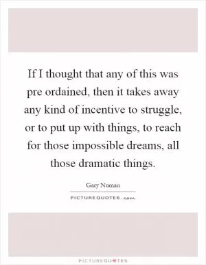 If I thought that any of this was pre ordained, then it takes away any kind of incentive to struggle, or to put up with things, to reach for those impossible dreams, all those dramatic things Picture Quote #1