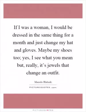 If I was a woman, I would be dressed in the same thing for a month and just change my hat and gloves. Maybe my shoes too; yes, I see what you mean but, really, it’s jewels that change an outfit Picture Quote #1
