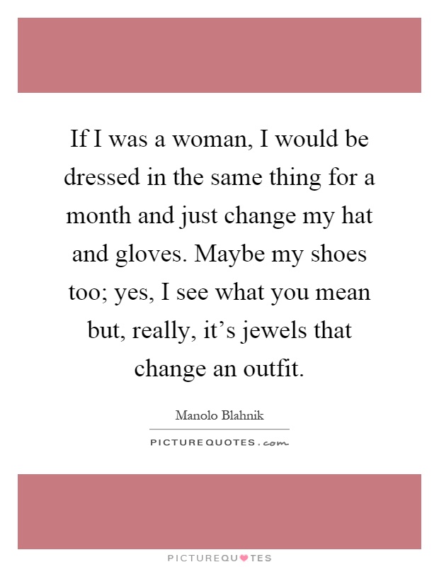 If I was a woman, I would be dressed in the same thing for a month and just change my hat and gloves. Maybe my shoes too; yes, I see what you mean but, really, it's jewels that change an outfit Picture Quote #1