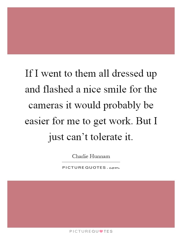 If I went to them all dressed up and flashed a nice smile for the cameras it would probably be easier for me to get work. But I just can't tolerate it Picture Quote #1