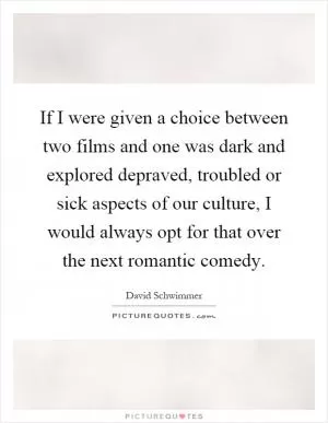 If I were given a choice between two films and one was dark and explored depraved, troubled or sick aspects of our culture, I would always opt for that over the next romantic comedy Picture Quote #1