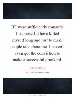 If I were sufficiently romantic I suppose I’d have killed myself long ago just to make people talk about me. I haven’t even got the conviction to make a successful drunkard Picture Quote #1