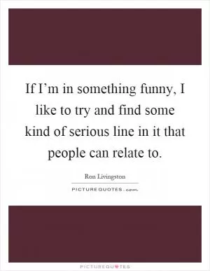 If I’m in something funny, I like to try and find some kind of serious line in it that people can relate to Picture Quote #1
