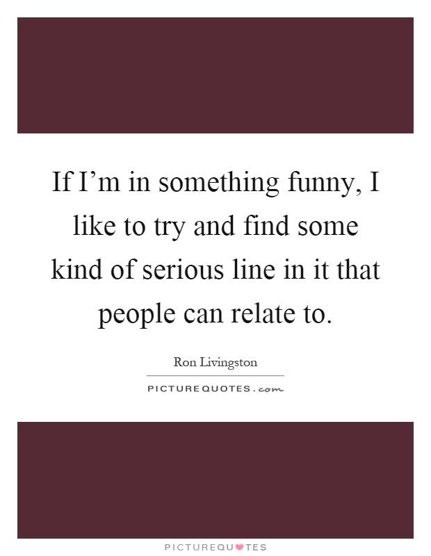 If I'm in something funny, I like to try and find some kind of serious line in it that people can relate to Picture Quote #1