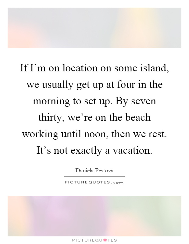 If I'm on location on some island, we usually get up at four in the morning to set up. By seven thirty, we're on the beach working until noon, then we rest. It's not exactly a vacation Picture Quote #1