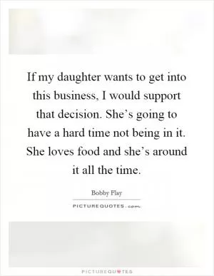 If my daughter wants to get into this business, I would support that decision. She’s going to have a hard time not being in it. She loves food and she’s around it all the time Picture Quote #1