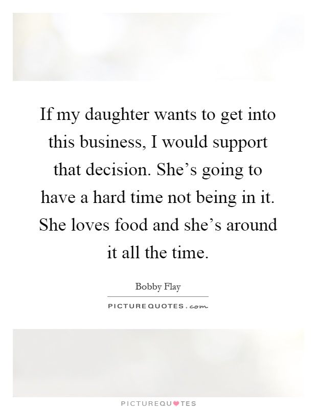 If my daughter wants to get into this business, I would support that decision. She's going to have a hard time not being in it. She loves food and she's around it all the time Picture Quote #1