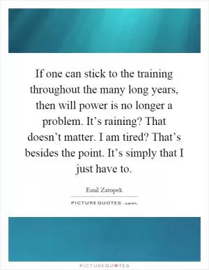 If one can stick to the training throughout the many long years, then will power is no longer a problem. It’s raining? That doesn’t matter. I am tired? That’s besides the point. It’s simply that I just have to Picture Quote #1