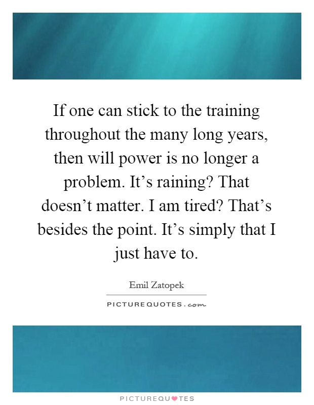 If one can stick to the training throughout the many long years, then will power is no longer a problem. It's raining? That doesn't matter. I am tired? That's besides the point. It's simply that I just have to Picture Quote #1
