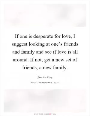 If one is desperate for love, I suggest looking at one’s friends and family and see if love is all around. If not, get a new set of friends, a new family Picture Quote #1