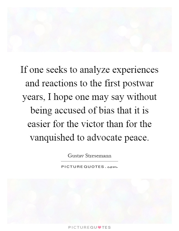 If one seeks to analyze experiences and reactions to the first postwar years, I hope one may say without being accused of bias that it is easier for the victor than for the vanquished to advocate peace Picture Quote #1