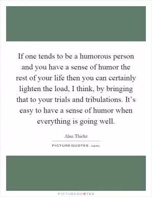 If one tends to be a humorous person and you have a sense of humor the rest of your life then you can certainly lighten the load, I think, by bringing that to your trials and tribulations. It’s easy to have a sense of humor when everything is going well Picture Quote #1