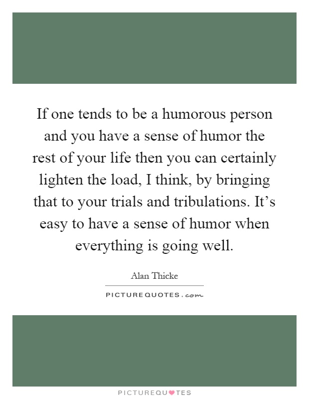 If one tends to be a humorous person and you have a sense of humor the rest of your life then you can certainly lighten the load, I think, by bringing that to your trials and tribulations. It's easy to have a sense of humor when everything is going well Picture Quote #1