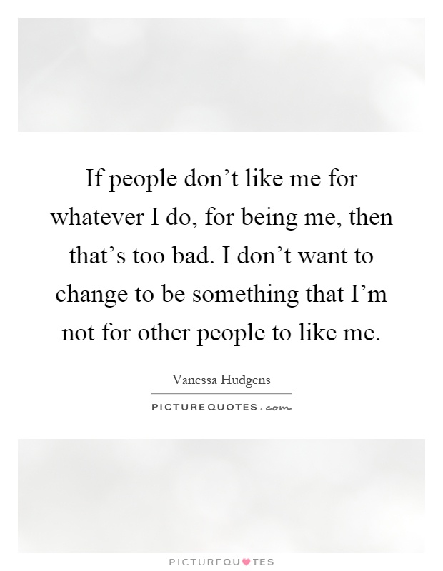 If people don't like me for whatever I do, for being me, then that's too bad. I don't want to change to be something that I'm not for other people to like me Picture Quote #1