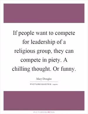 If people want to compete for leadership of a religious group, they can compete in piety. A chilling thought. Or funny Picture Quote #1