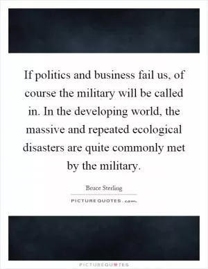 If politics and business fail us, of course the military will be called in. In the developing world, the massive and repeated ecological disasters are quite commonly met by the military Picture Quote #1