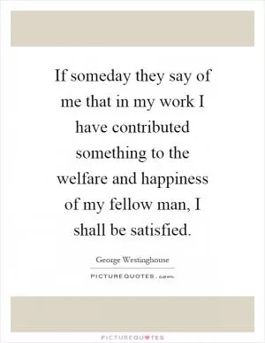 If someday they say of me that in my work I have contributed something to the welfare and happiness of my fellow man, I shall be satisfied Picture Quote #1