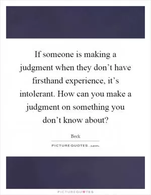 If someone is making a judgment when they don’t have firsthand experience, it’s intolerant. How can you make a judgment on something you don’t know about? Picture Quote #1