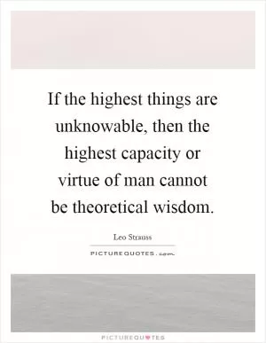 If the highest things are unknowable, then the highest capacity or virtue of man cannot be theoretical wisdom Picture Quote #1