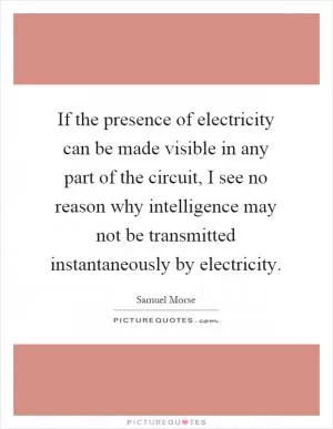 If the presence of electricity can be made visible in any part of the circuit, I see no reason why intelligence may not be transmitted instantaneously by electricity Picture Quote #1