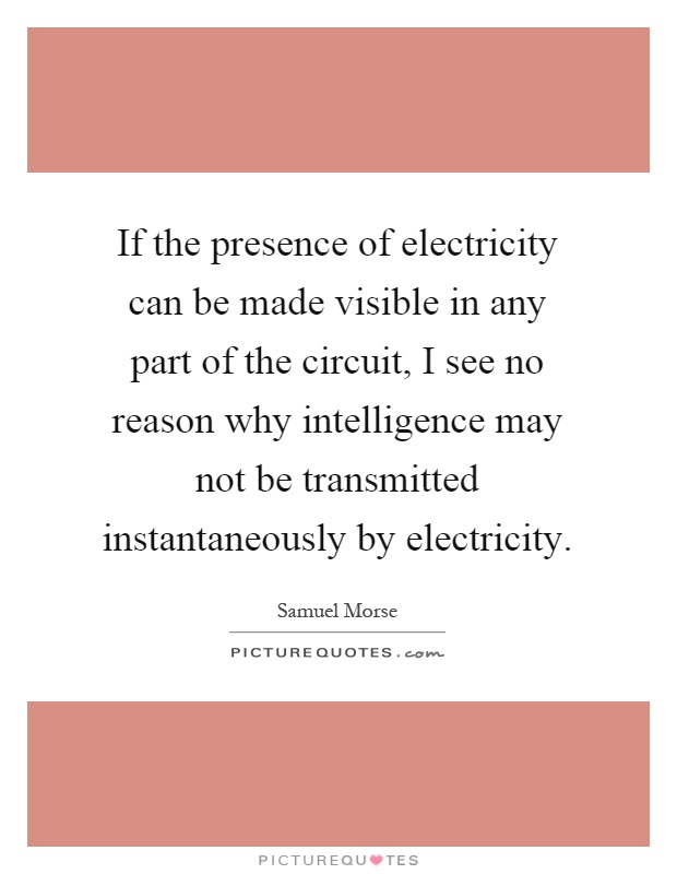 If the presence of electricity can be made visible in any part of the circuit, I see no reason why intelligence may not be transmitted instantaneously by electricity Picture Quote #1