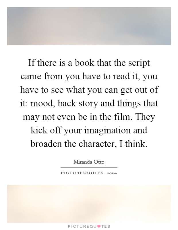 If there is a book that the script came from you have to read it, you have to see what you can get out of it: mood, back story and things that may not even be in the film. They kick off your imagination and broaden the character, I think Picture Quote #1