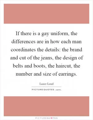 If there is a gay uniform, the differences are in how each man coordinates the details: the brand and cut of the jeans, the design of belts and boots, the haircut, the number and size of earrings Picture Quote #1